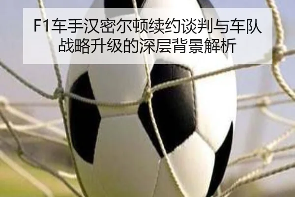 F1车手汉密尔顿续约谈判与车队战略升级的深层背景解析